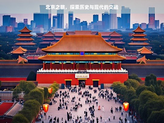 北京之旅，探索历史与现代的交融，北京，历史与现代的交融之旅